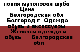 новая мутоновая шуба › Цена ­ 17 500 - Белгородская обл., Белгород г. Одежда, обувь и аксессуары » Женская одежда и обувь   . Белгородская обл.